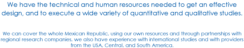 We have the technical and human resources needed to get an effective design, and to execute a wide variety of quantitative and qualitative studies. We can cover the whole Mexican Republic, using our own resources and through partnerships with regional research companies, we also have experience with international studies and with providers from the USA, Central, and South America.